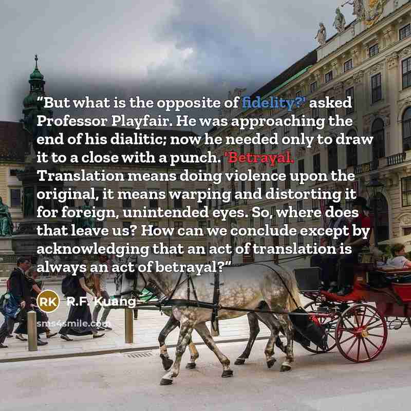 “But what is the opposite of fidelity?' asked Professor Playfair. He was approaching the end of his dialitic; now he needed only to draw it to a close with a punch. 'Betrayal. Translation means doing violence upon the original, it means warping and distorting it for foreign, unintended eyes. So…” quote by R.F. Kuang