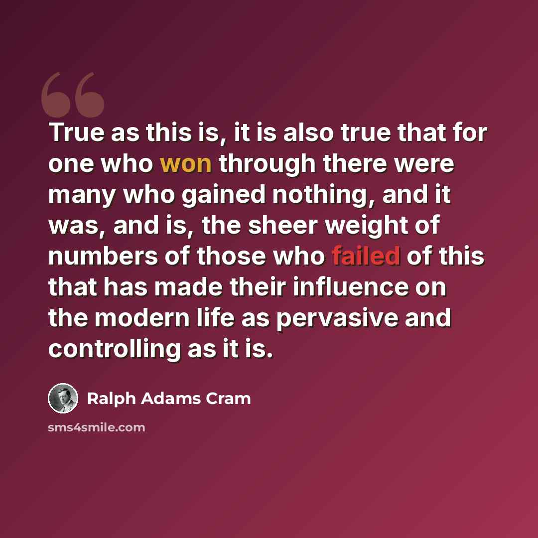 “True as this is, it is also true that for one who won through there were many who gained nothing, and it was, and is, the sheer weight of numbers of those who failed of this that has made their influence on the modern life as pervasive and controlling as it is.” quote by Ralph Adams Cram