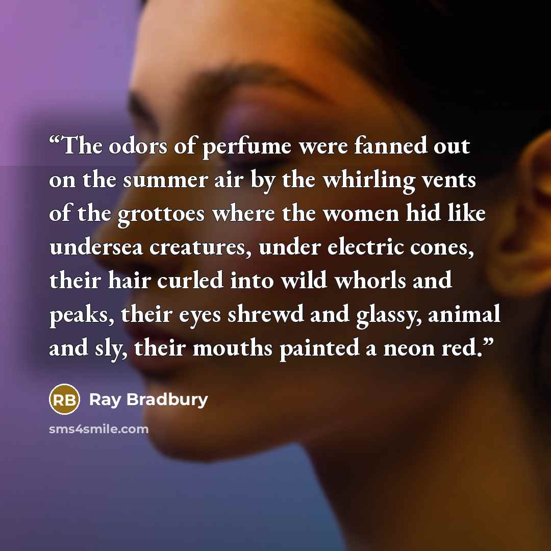 “The odors of perfume were fanned out on the summer air by the whirling vents of the grottoes where the women hid like undersea creatures, under electric cones, their hair curled into wild whorls and peaks, their eyes shrewd and glassy, animal and sly, their mouths painted a neon red.” quote by Ray Bradbury