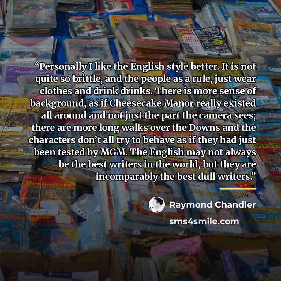 “Personally I like the English style better. It is not quite so brittle, and the people as a rule, just wear clothes and drink drinks. There is more sense of background, as if Cheesecake Manor really existed all around and not just the part the camera sees; there are more long walks over the Downs…” quote by Raymond Chandler