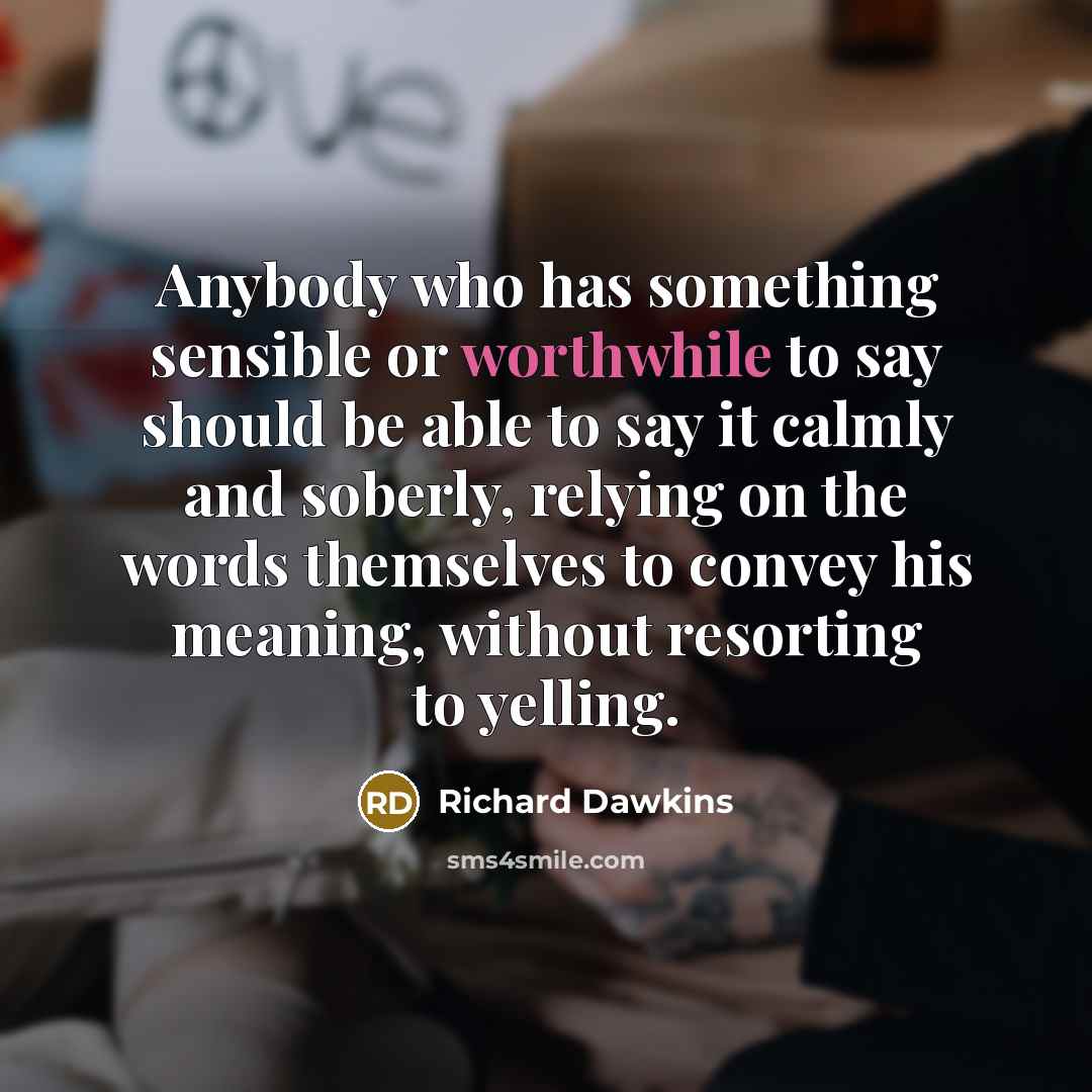 “Anybody who has something sensible or worthwhile to say should be able to say it calmly and soberly, relying on the words themselves to convey his meaning, without resorting to yelling.” quote by Richard Dawkins