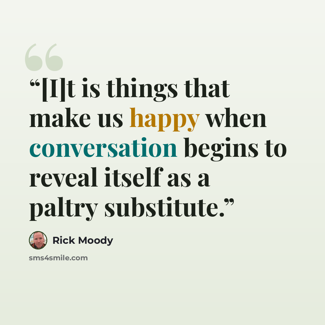 “[I]t is things that make us happy when conversation begins to reveal itself as a paltry substitute.” quote by Rick Moody