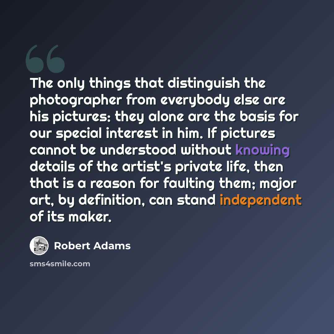 “The only things that distinguish the photographer from everybody else are his pictures: they alone are the basis for our special interest in him. If pictures cannot be understood without knowing details of the artist's private life, then that is a reason for faulting them; major art, by…” quote by Robert Adams