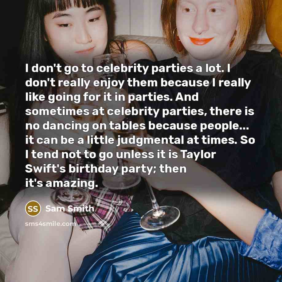“I don't go to celebrity parties a lot. I don't really enjoy them because I really like going for it in parties. And sometimes at celebrity parties, there is no dancing on tables because people... it can be a little judgmental at times. So I tend not to go unless it is Taylor Swift's birthday…” quote by Sam Smith