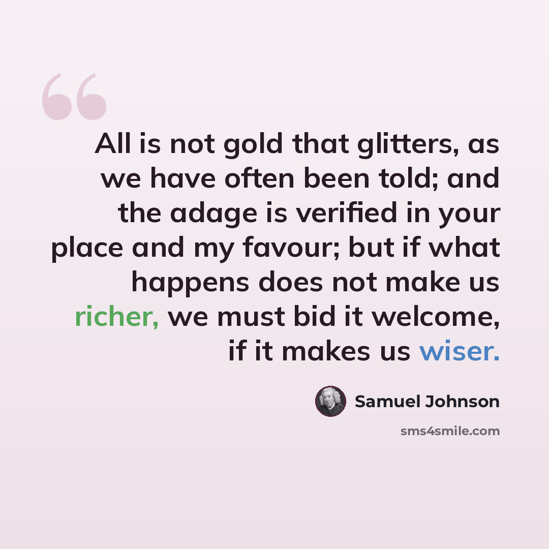 “All is not gold that glitters, as we have often been told; and the adage is verified in your place and my favour; but if what happens does not make us richer, we must bid it welcome, if it makes us wiser.” quote by Samuel Johnson