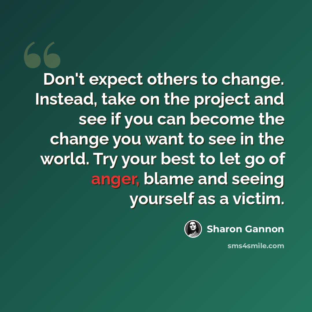 “Don't expect others to change. Instead, take on the project and see if you can become the change you want to see in the world. Try your best to let go of anger, blame and seeing yourself as a victim.” quote by Sharon Gannon