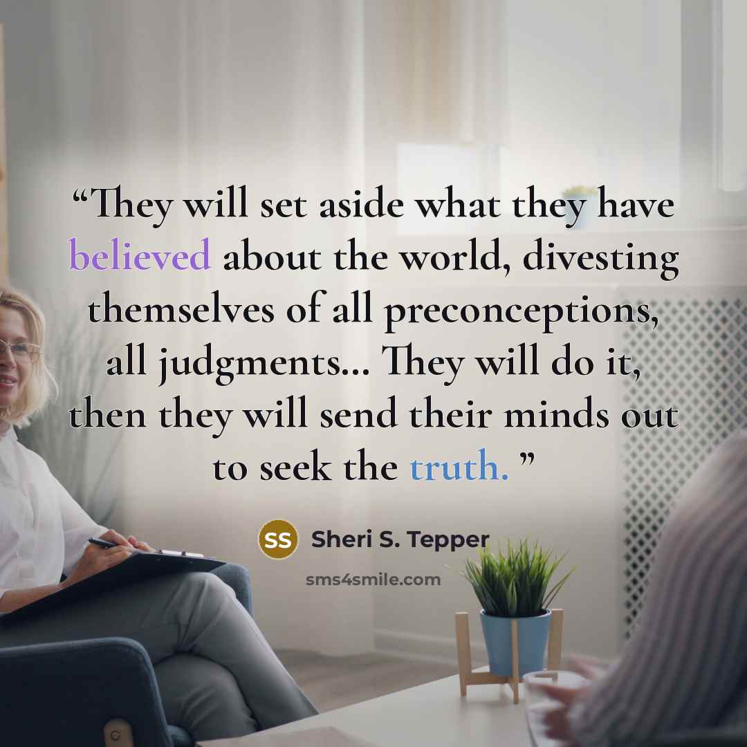 “They will set aside what they have believed about the world, divesting themselves of all preconceptions, all judgments… They will do it, then they will send their minds out to seek the truth.” quote by Sheri S. Tepper