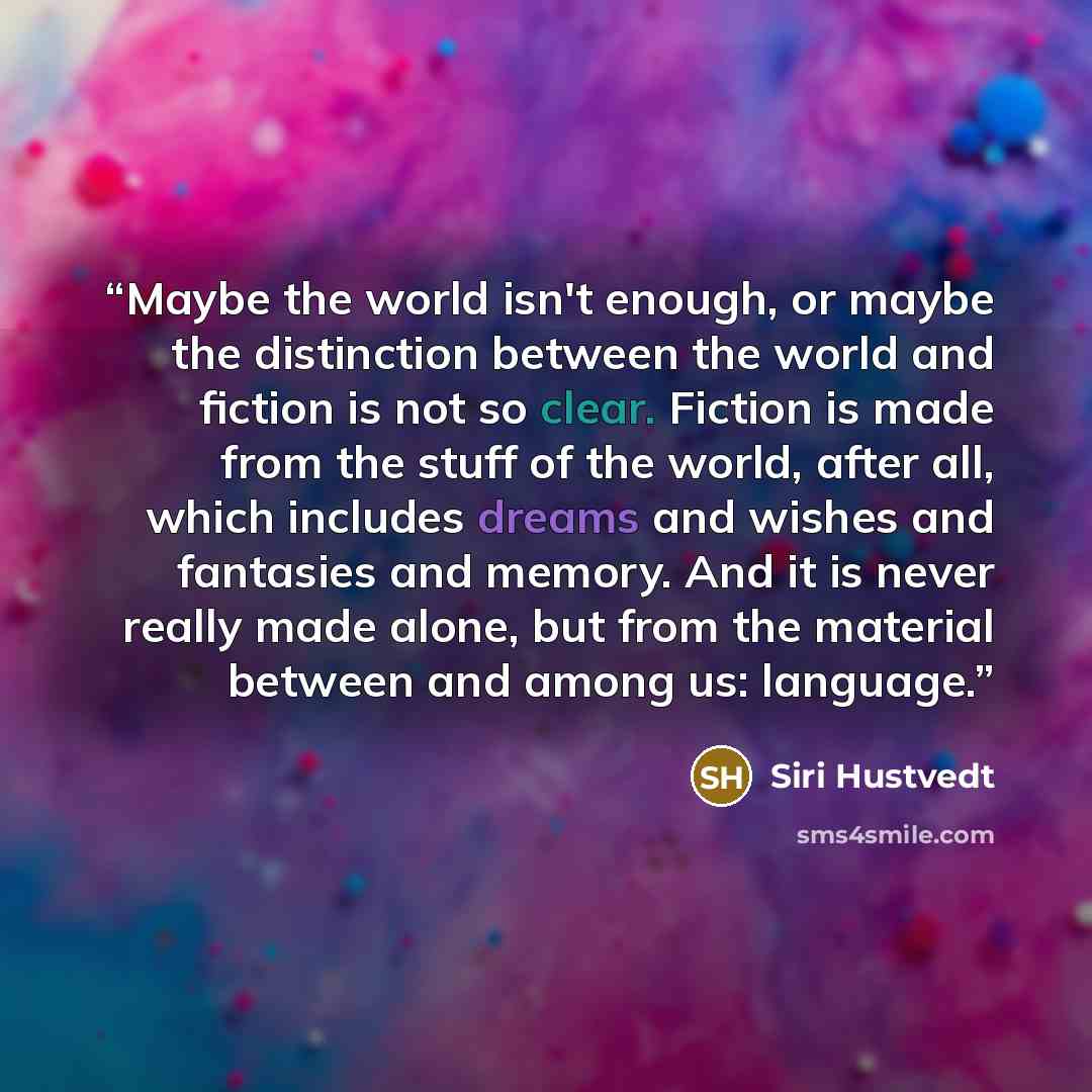 “Maybe the world isn't enough, or maybe the distinction between the world and fiction is not so clear. Fiction is made from the stuff of the world, after all, which includes dreams and wishes and fantasies and memory. And it is never really made alone, but from the material between and among us…” quote by Siri Hustvedt