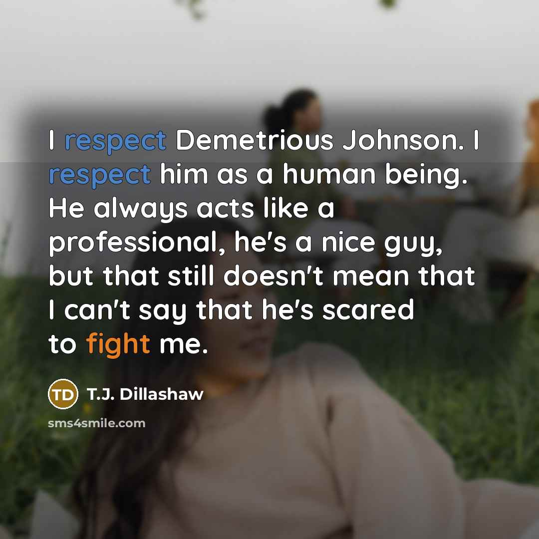 “I respect Demetrious Johnson. I respect him as a human being. He always acts like a professional, he's a nice guy, but that still doesn't mean that I can't say that he's scared to fight me.” quote by T.J. Dillashaw