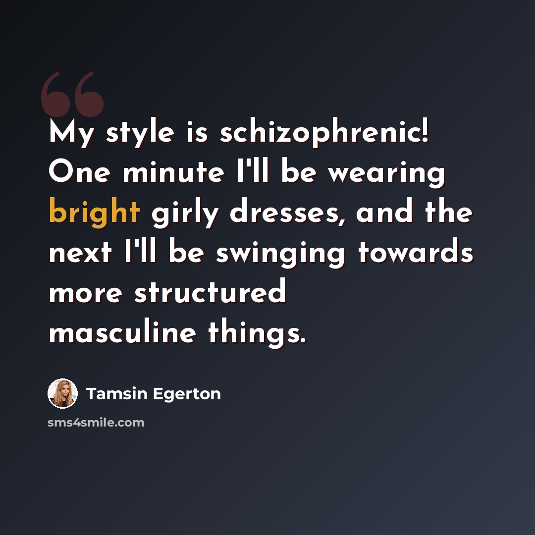 “My style is schizophrenic! One minute I'll be wearing bright girly dresses, and the next I'll be swinging towards more structured masculine things.” quote by Tamsin Egerton