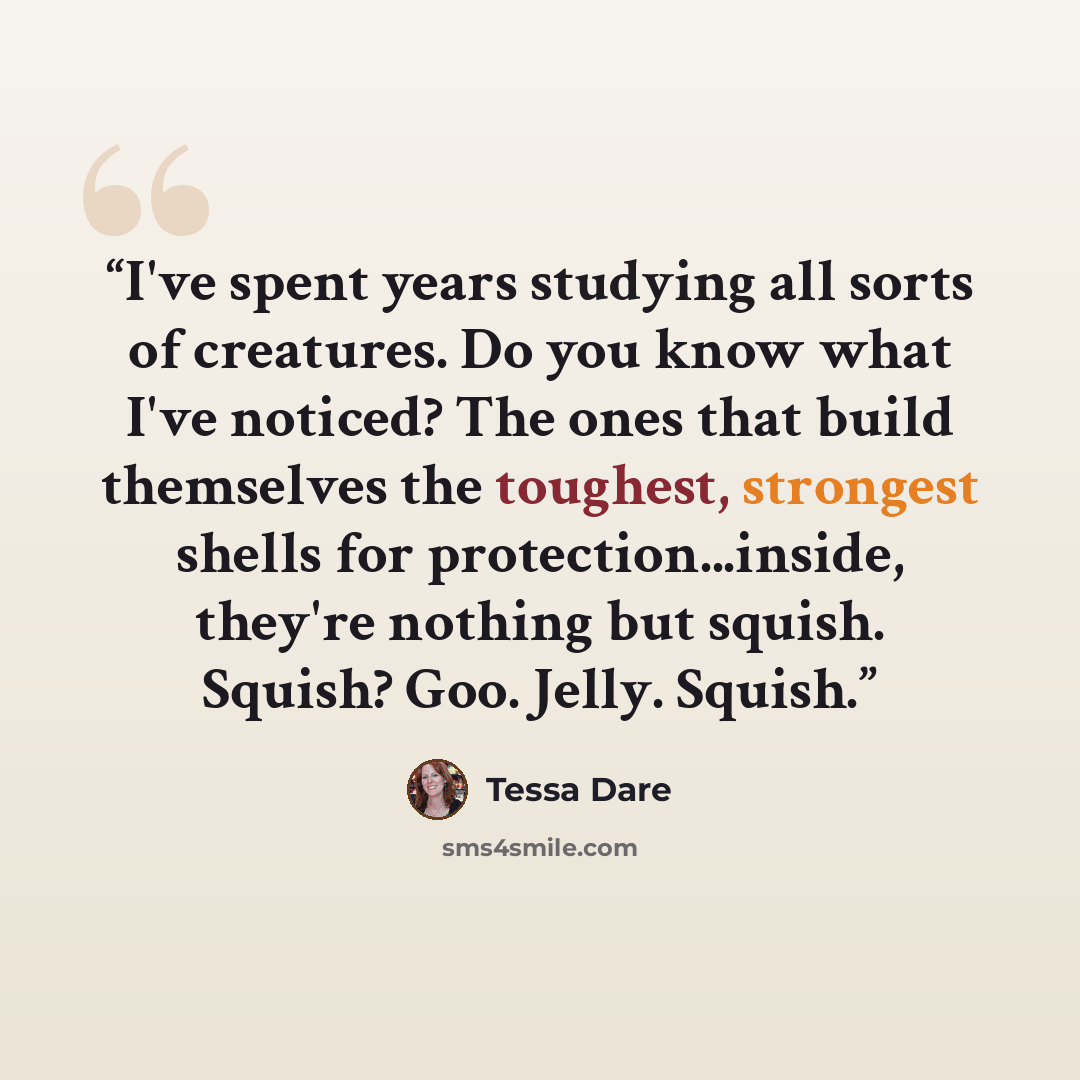 “I've spent years studying all sorts of creatures. Do you know what I've noticed? The ones that build themselves the toughest, strongest shells for protection...inside, they're nothing but squish. Squish? Goo. Jelly. Squish.” quote by Tessa Dare