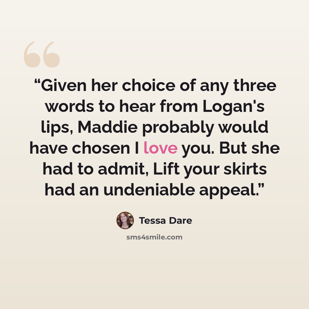 “Given her choice of any three words to hear from Logan's lips, Maddie probably would have chosen I love you. But she had to admit, Lift your skirts had an undeniable appeal.” quote by Tessa Dare