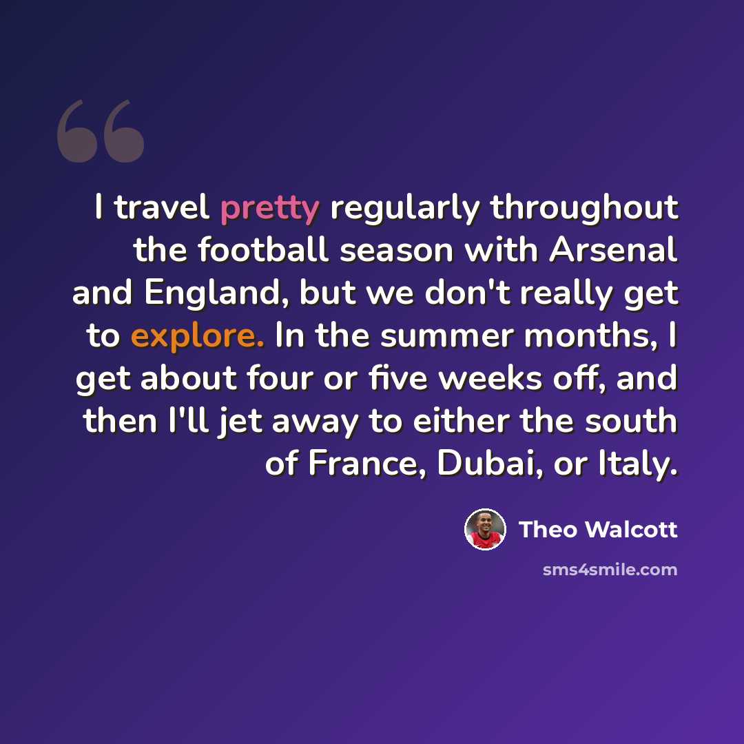 “I travel pretty regularly throughout the football season with Arsenal and England, but we don't really get to explore. In the summer months, I get about four or five weeks off, and then I'll jet away to either the south of France, Dubai, or Italy.” quote by Theo Walcott