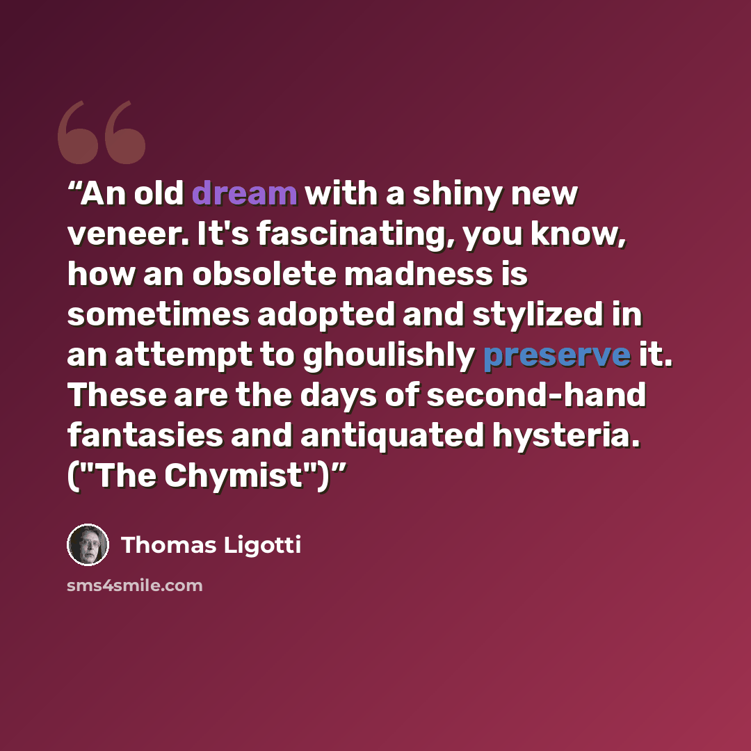 “An old dream with a shiny new veneer. It's fascinating, you know, how an obsolete madness is sometimes adopted and stylized in an attempt to ghoulishly preserve it. These are the days of second-hand fantasies and antiquated hysteria. ("The Chymist")” quote by Thomas Ligotti