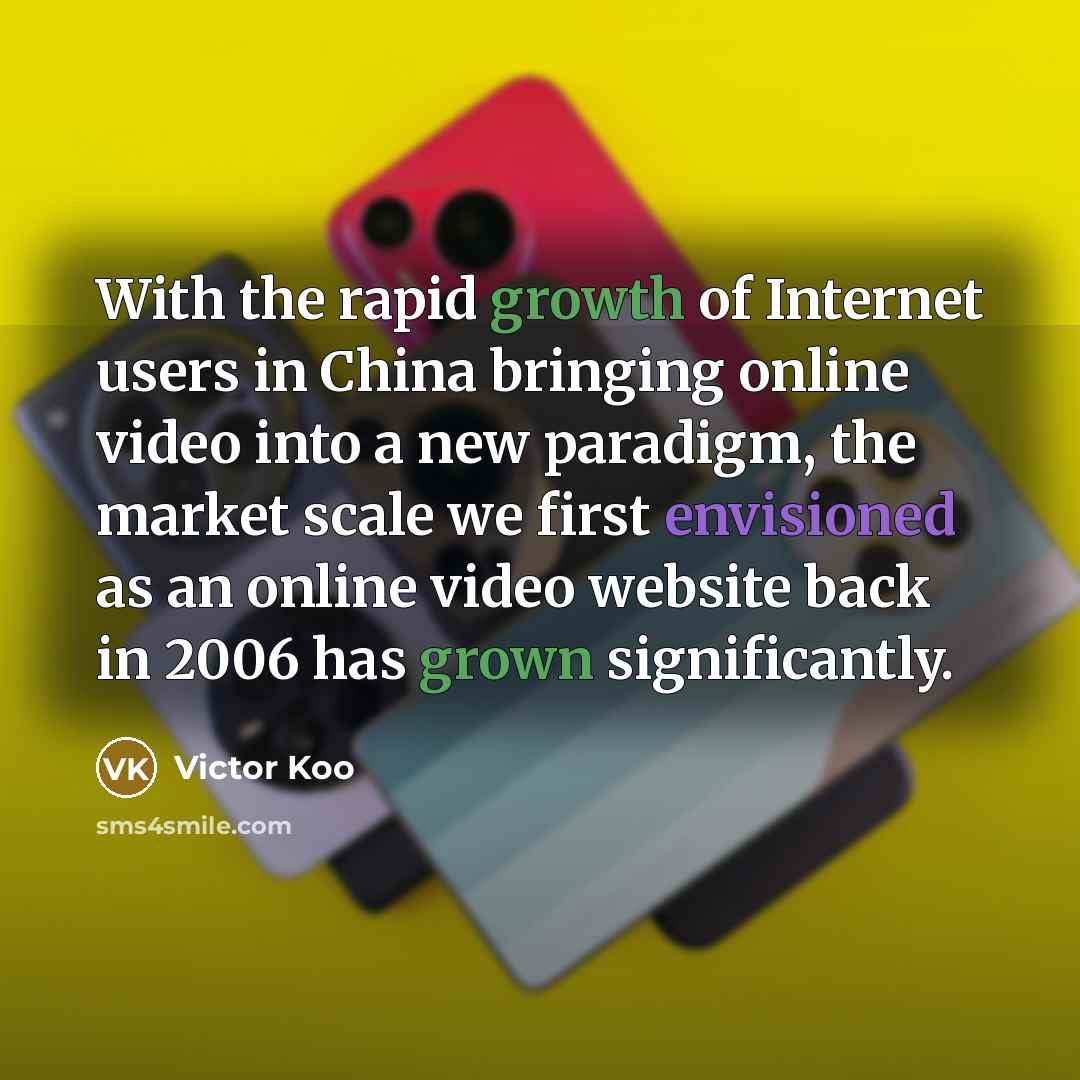 “With the rapid growth of Internet users in China bringing online video into a new paradigm, the market scale we first envisioned as an online video website back in 2006 has grown significantly.” quote by Victor Koo
