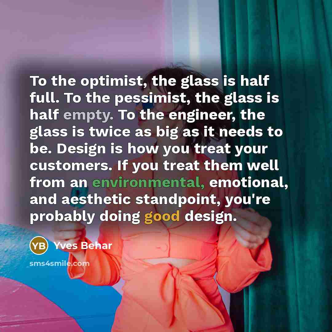 “To the optimist, the glass is half full. To the pessimist, the glass is half empty. To the engineer, the glass is twice as big as it needs to be. Design is how you treat your customers. If you treat them well from an environmental, emotional, and aesthetic standpoint, you're probably doing good…” quote by Yves Behar