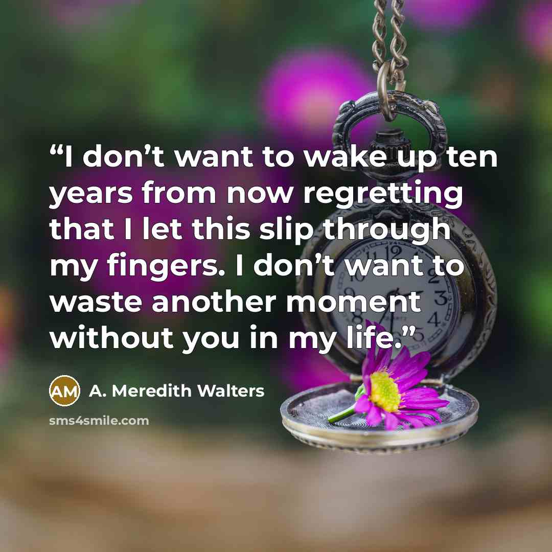 “I don’t want to wake up ten years from now regretting that I let this slip through my fingers. I don’t want to waste another moment without you in my life.” quote by A. Meredith Walters