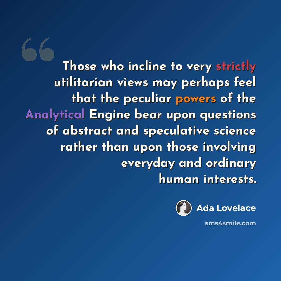 “Those who incline to very strictly utilitarian views may perhaps feel that the peculiar powers of the Analytical Engine bear upon questions of abstract and speculative science rather than upon those involving everyday and ordinary human interests.” quote by Ada Lovelace
