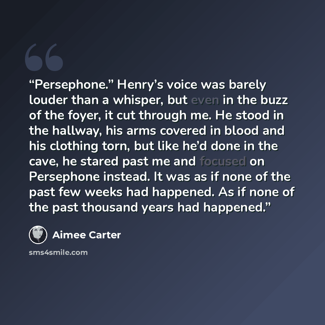 “Persephone.” Henry’s voice was barely louder than a whisper, but even in the buzz of the foyer, it cut through me. He stood in the hallway, his arms covered in blood and his clothing torn, but like he’d done in the cave, he stared past me and focused on Persephone instead. It was as if none of the…” quote by Aimee Carter