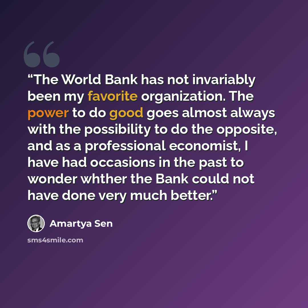 “The World Bank has not invariably been my favorite organization. The power to do good goes almost always with the possibility to do the opposite, and as a professional economist, I have had occasions in the past to wonder whther the Bank could not have done very much better.” quote by Amartya Sen
