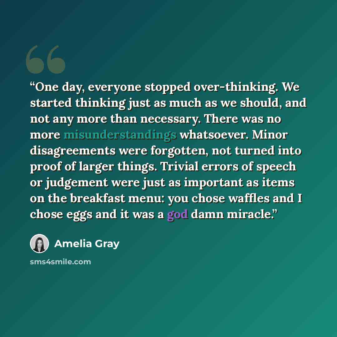 “One day, everyone stopped over-thinking. We started thinking just as much as we should, and not any more than necessary. There was no more misunderstandings whatsoever. Minor disagreements were forgotten, not turned into proof of larger things. Trivial errors of speech or judgement were just as…” quote by Amelia Gray
