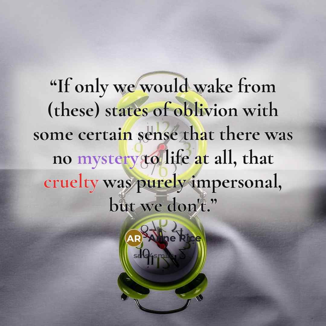 “If only we would wake from (these) states of oblivion with some certain sense that there was no mystery to life at all, that cruelty was purely impersonal, but we don't.” quote by Anne Rice