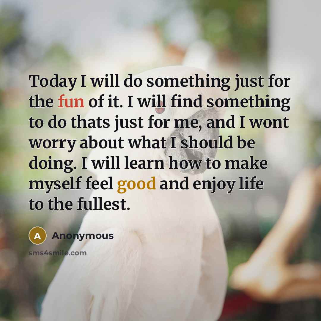 “Today I will do something just for the fun of it. I will find something to do thats just for me, and I wont worry about what I should be doing. I will learn how to make myself feel good and enjoy life to the fullest.” quote by Anonymous