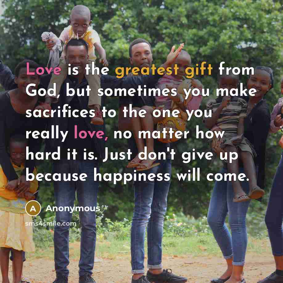 “Love is the greatest gift from God, but sometimes you make sacrifices to the one you really love, no matter how hard it is. Just don't give up because happiness will come.” quote by Anonymous