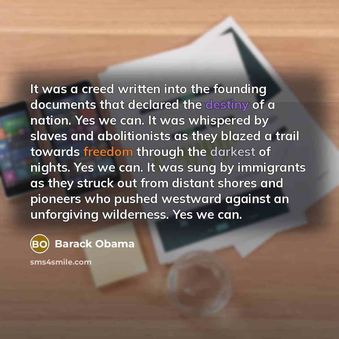 “It was a creed written into the founding documents that declared the destiny of a nation. Yes we can. It was whispered by slaves and abolitionists as they blazed a trail towards freedom through the darkest of nights. Yes we can. It was sung by immigrants as they struck out from distant shores and…” quote by Barack Obama