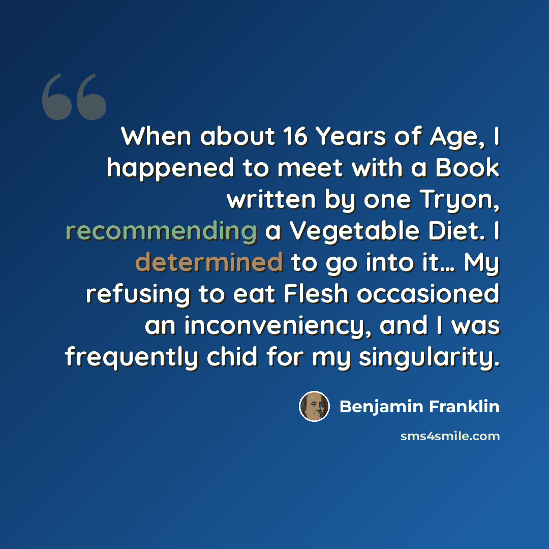 “When about 16 Years of Age, I happened to meet with a Book written by one Tryon, recommending a Vegetable Diet. I determined to go into it… My refusing to eat Flesh occasioned an inconveniency, and I was frequently chid for my singularity.” quote by Benjamin Franklin
