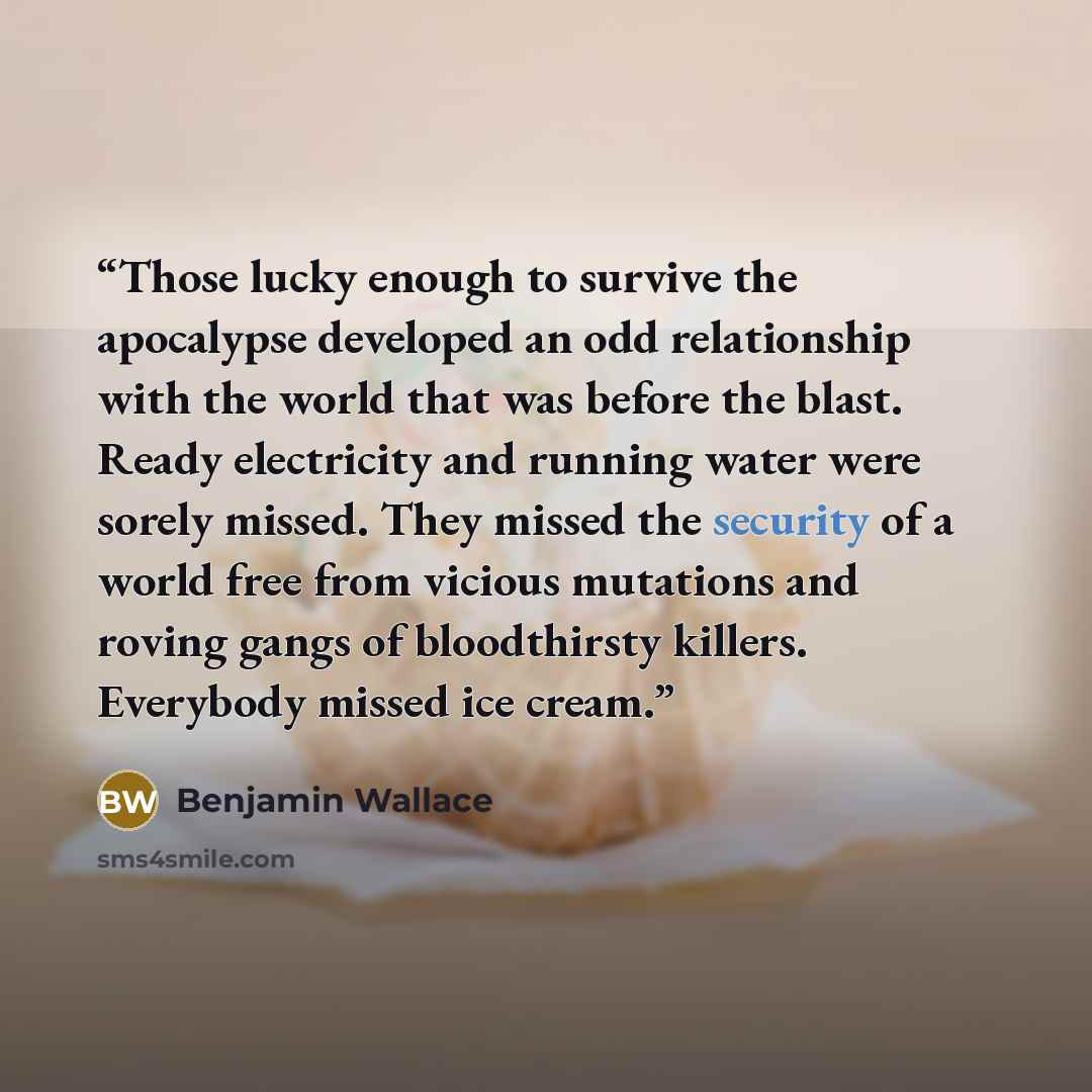 “Those lucky enough to survive the apocalypse developed an odd relationship with the world that was before the blast. Ready electricity and running water were sorely missed. They missed the security of a world free from vicious mutations and roving gangs of bloodthirsty killers. Everybody missed…” quote by Benjamin Wallace