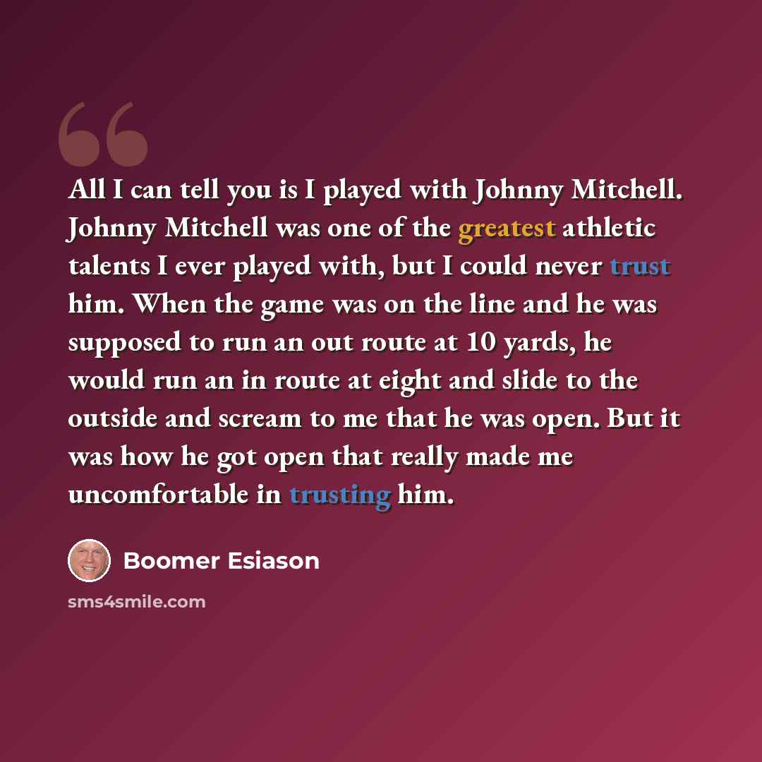 “All I can tell you is I played with Johnny Mitchell. Johnny Mitchell was one of the greatest athletic talents I ever played with, but I could never trust him. When the game was on the line and he was supposed to run an out route at 10 yards, he would run an in route at eight and slide to the…” quote by Boomer Esiason