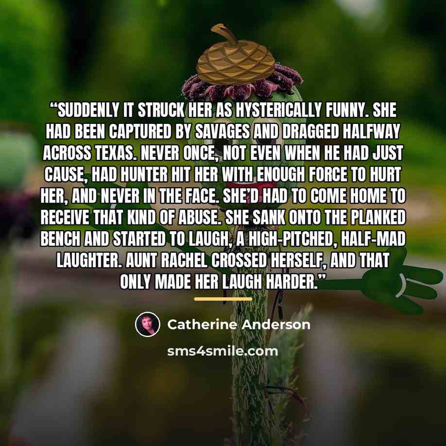 “Suddenly it struck her as hysterically funny. She had been captured by savages and dragged halfway across Texas. Never once, not even when he had just cause, had Hunter hit her with enough force to hurt her, and never in the face. She’d had to come home to receive that kind of abuse. She sank onto…” quote by Catherine Anderson