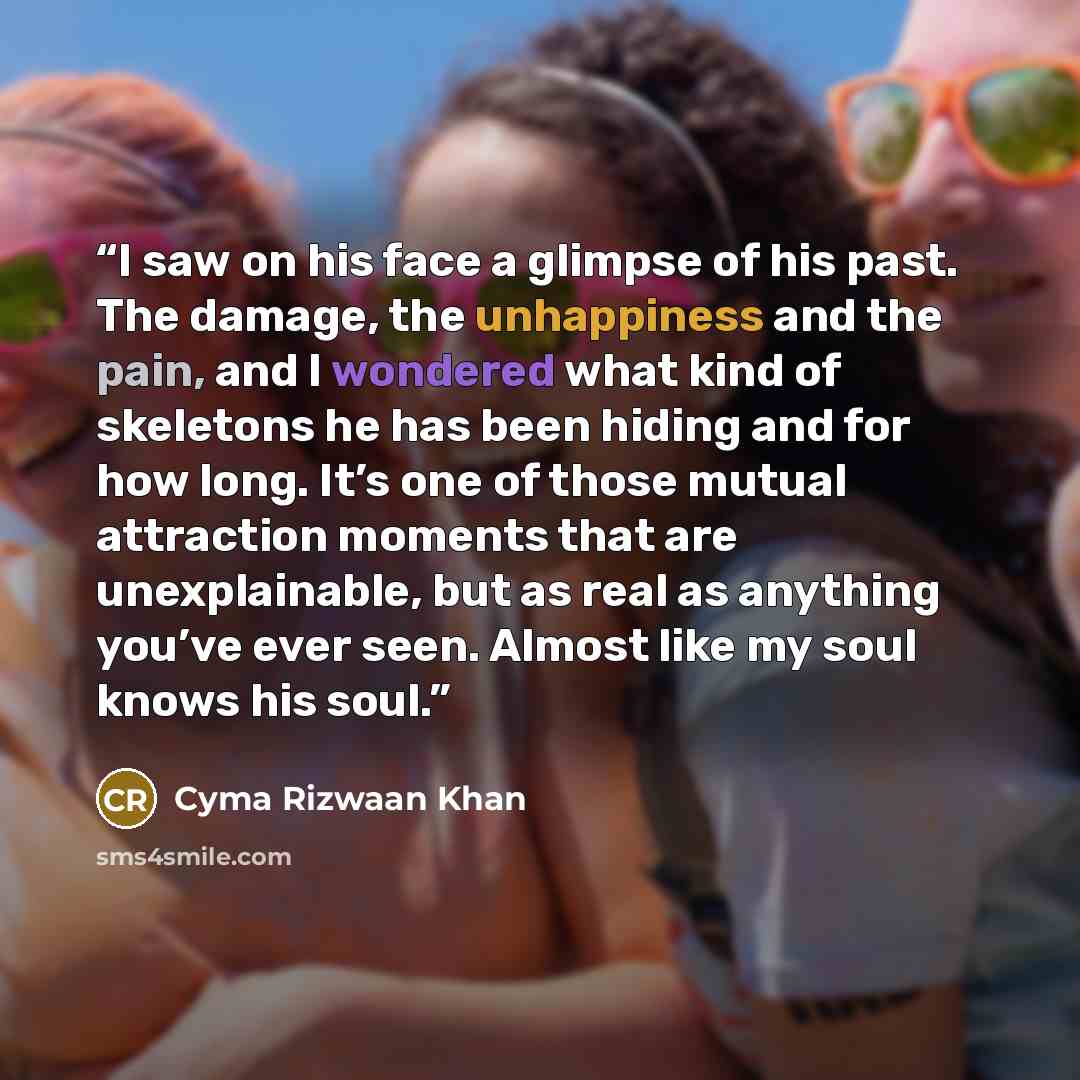 “I saw on his face a glimpse of his past. The damage, the unhappiness and the pain, and I wondered what kind of skeletons he has been hiding and for how long. It’s one of those mutual attraction moments that are unexplainable, but as real as anything you’ve ever seen. Almost like my soul knows his…” quote by Cyma Rizwaan Khan