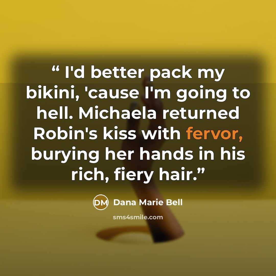 “I'd better pack my bikini, 'cause I'm going to hell. Michaela returned Robin's kiss with fervor, burying her hands in his rich, fiery hair.” quote by Dana Marie Bell