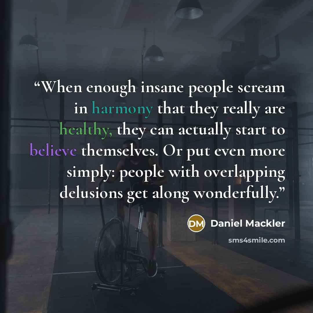 “When enough insane people scream in harmony that they really are healthy, they can actually start to believe themselves. Or put even more simply: people with overlapping delusions get along wonderfully.” quote by Daniel Mackler