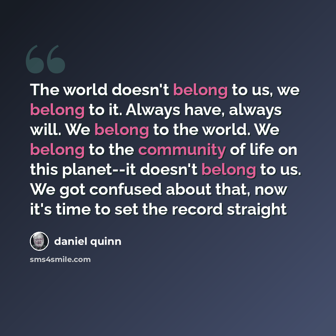 “The world doesn't belong to us, we belong to it. Always have, always will. We belong to the world. We belong to the community of life on this planet--it doesn't belong to us. We got confused about that, now it's time to set the record straight” quote by Daniel Quinn