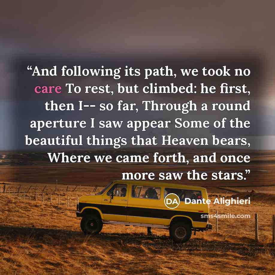 “And following its path, we took no care To rest, but climbed: he first, then I-- so far, Through a round aperture I saw appear Some of the beautiful things that Heaven bears, Where we came forth, and once more saw the stars.” quote by Dante Alighieri
