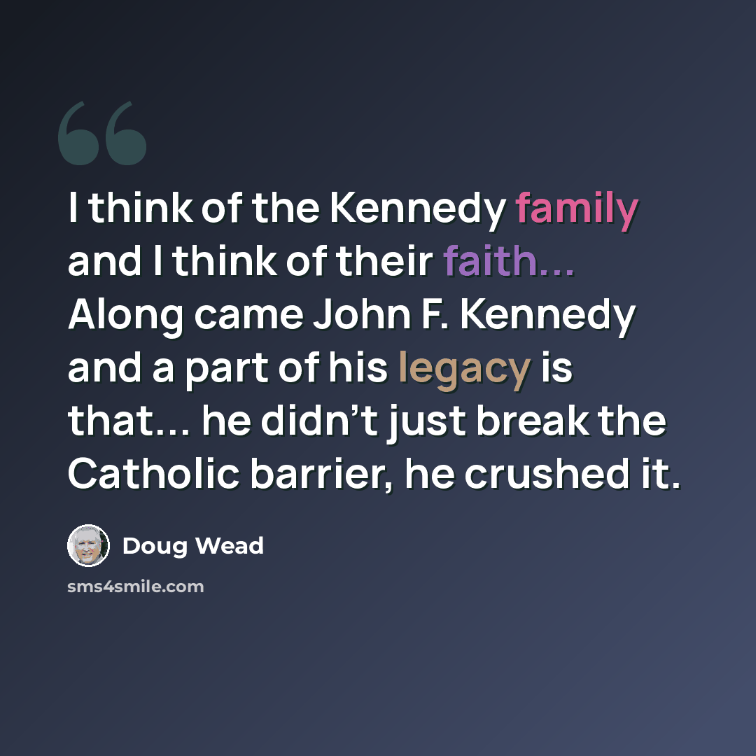 “I think of the Kennedy family and I think of their faith... Along came John F. Kennedy and a part of his legacy is that... he didn't just break the Catholic barrier, he crushed it.” quote by Doug Wead
