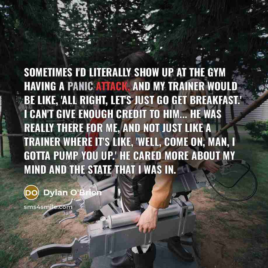 “Sometimes I'd literally show up at the gym having a panic attack, and my trainer would be like, 'All right, let's just go get breakfast.' I can't give enough credit to him... he was really there for me, and not just like a trainer where it's like, 'Well, come on, man, I gotta pump you up.' He…” quote by Dylan O'Brien