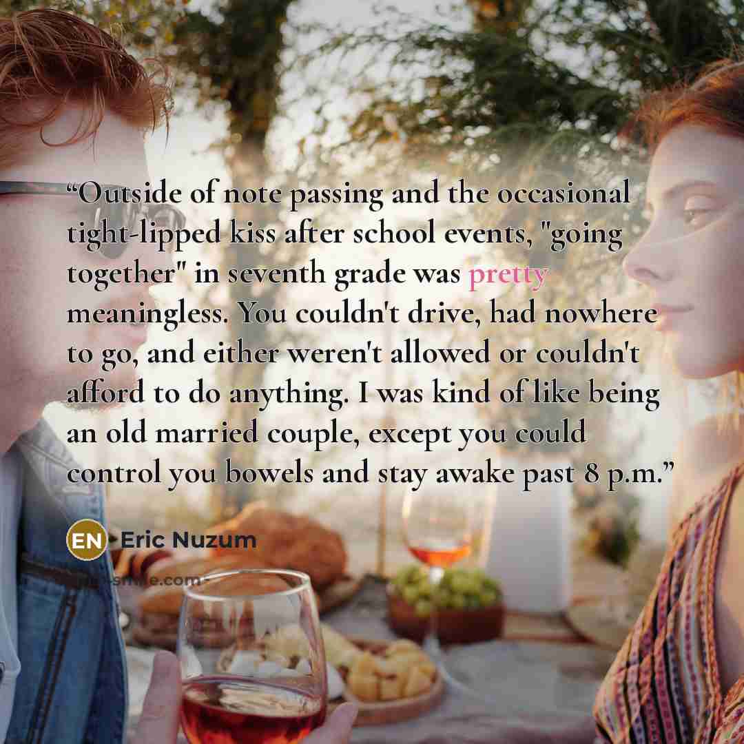 “Outside of note passing and the occasional tight-lipped kiss after school events, "going together" in seventh grade was pretty meaningless. You couldn't drive, had nowhere to go, and either weren't allowed or couldn't afford to do anything. I was kind of like being an old married couple, except…” quote by Eric Nuzum