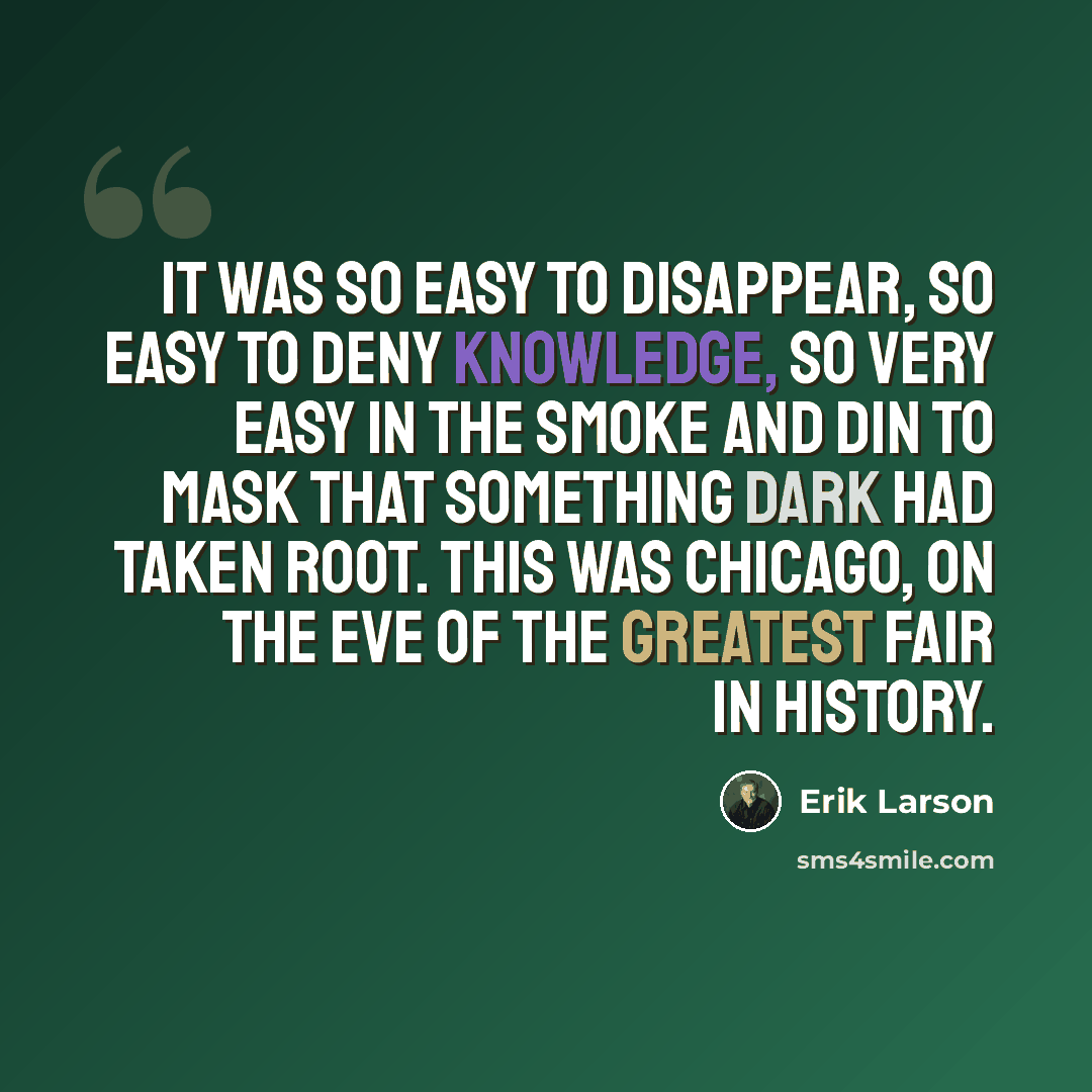 “It was so easy to disappear, so easy to deny knowledge, so very easy in the smoke and din to mask that something dark had taken root. This was Chicago, on the eve of the greatest fair in history.” quote by Erik Larson