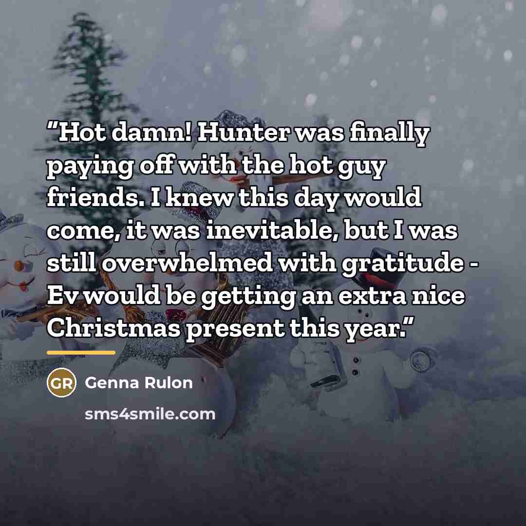 “Hot damn! Hunter was finally paying off with the hot guy friends. I knew this day would come, it was inevitable, but I was still overwhelmed with gratitude - Ev would be getting an extra nice Christmas present this year.” quote by Genna Rulon
