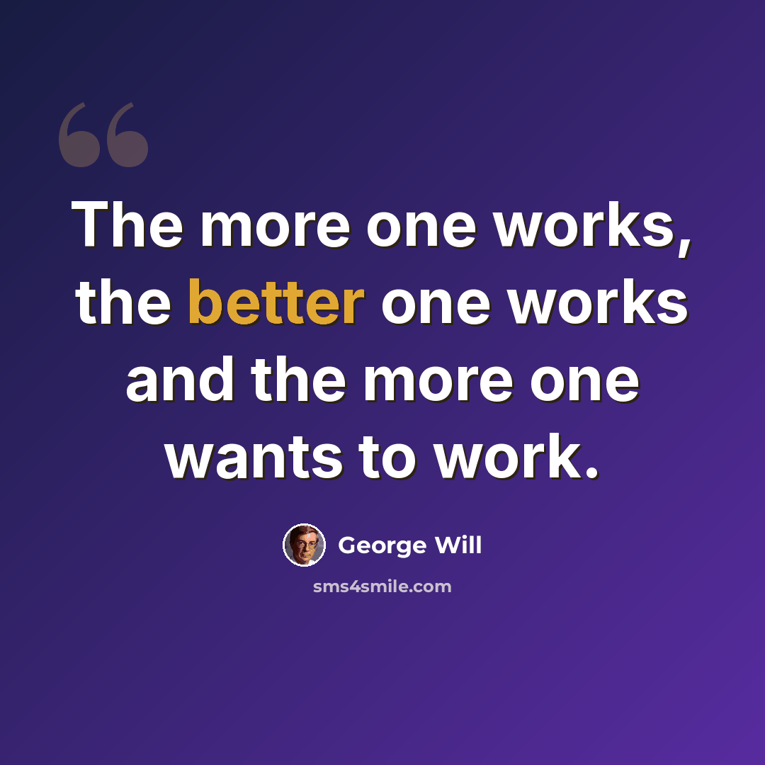 “The more one works, the better one works and the more one wants to work.” quote by George Will