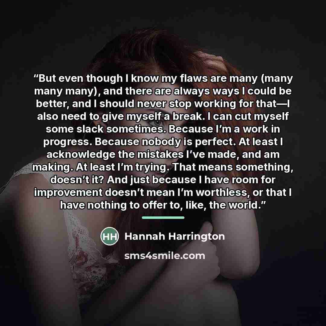 “But even though I know my flaws are many (many many many), and there are always ways I could be better, and I should never stop working for that—I also need to give myself a break. I can cut myself some slack sometimes. Because I’m a work in progress. Because nobody is perfect. At least I…” quote by Hannah Harrington