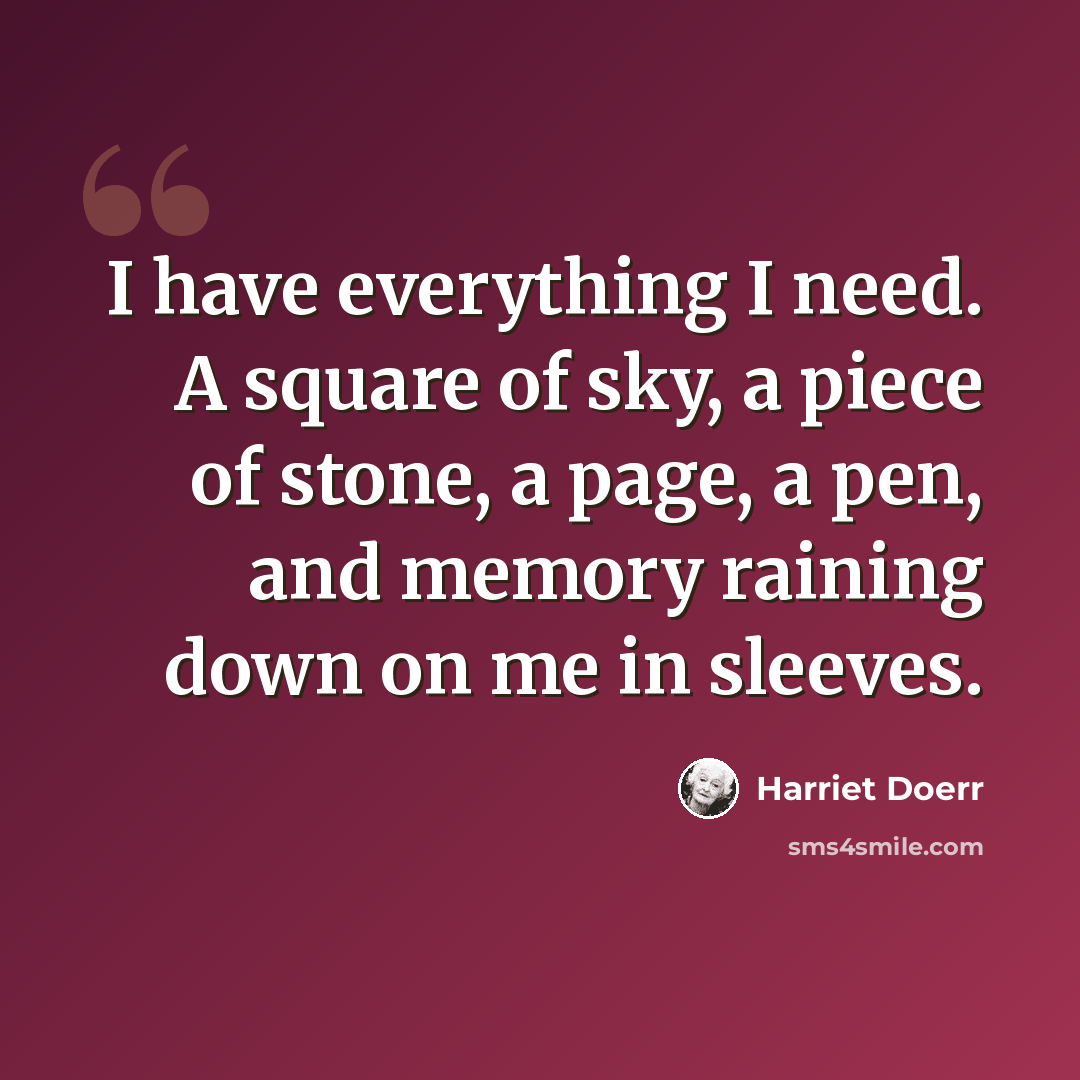 “I have everything I need. A square of sky, a piece of stone, a page, a pen, and memory raining down on me in sleeves.” quote by Harriet Doerr