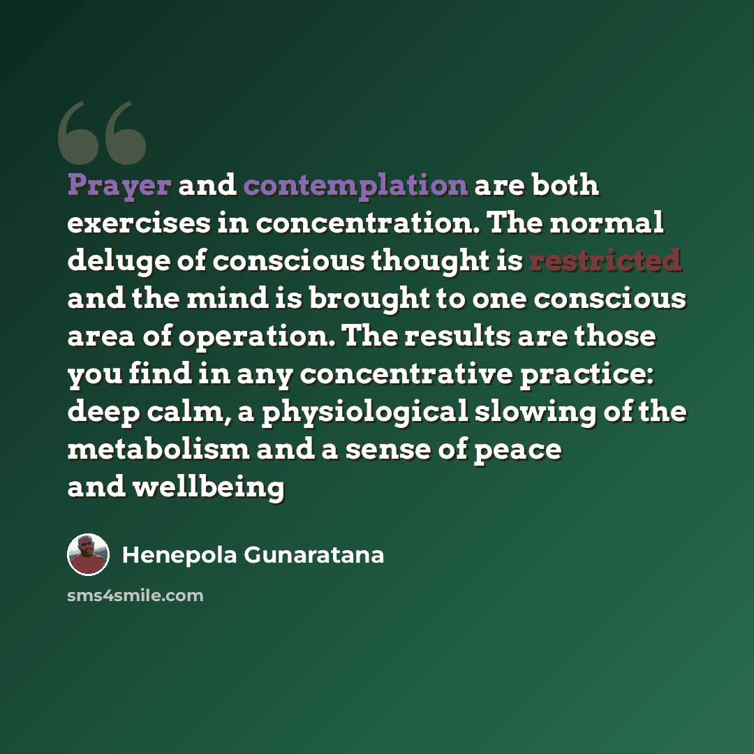 “Prayer and contemplation are both exercises in concentration. The normal deluge of conscious thought is restricted and the mind is brought to one conscious area of operation. The results are those you find in any concentrative practice: deep calm, a physiological slowing of the metabolism and a…” quote by Henepola Gunaratana