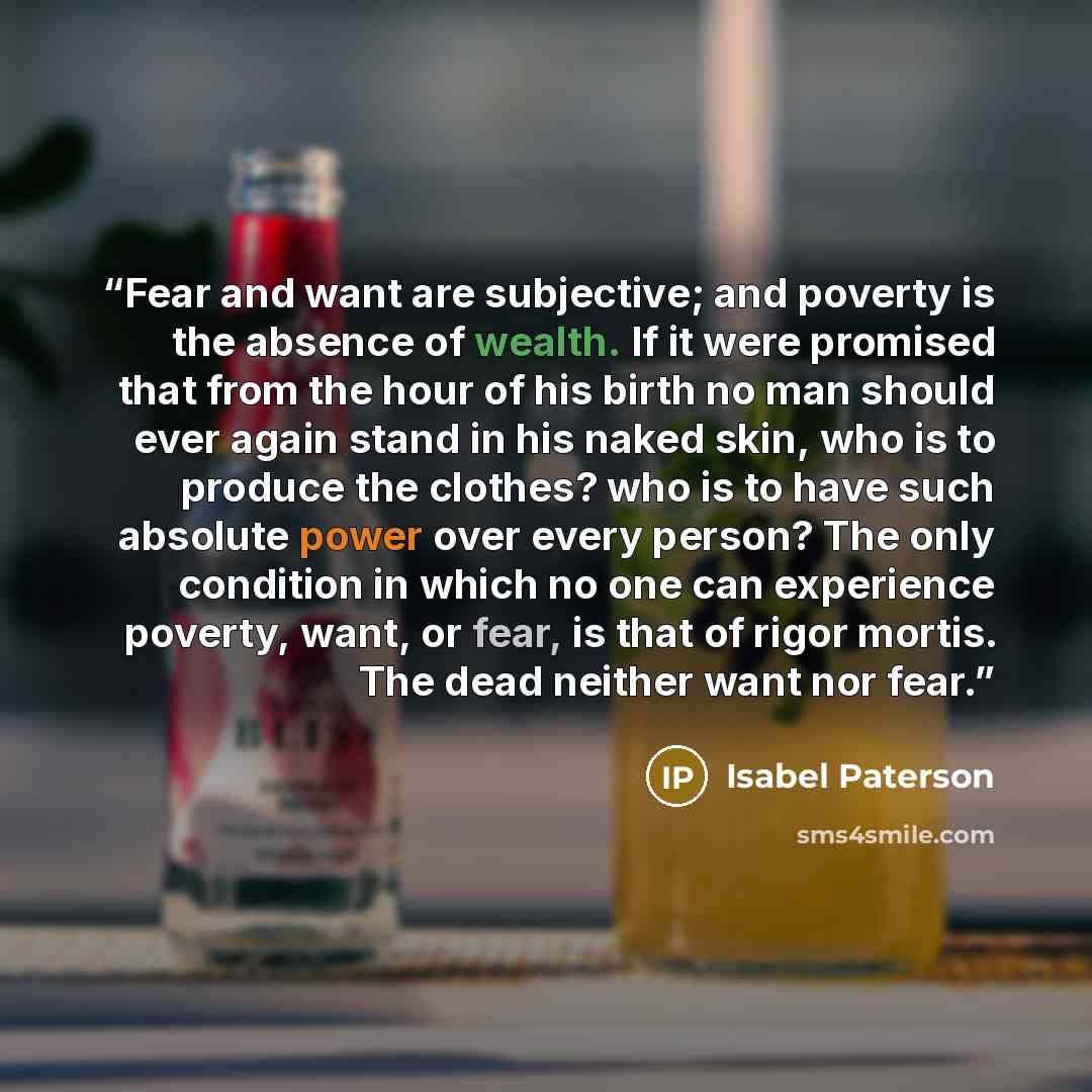 “Fear and want are subjective; and poverty is the absence of wealth. If it were promised that from the hour of his birth no man should ever again stand in his naked skin, who is to produce the clothes? who is to have such absolute power over every person? The only condition in which no one can…” quote by Isabel Paterson