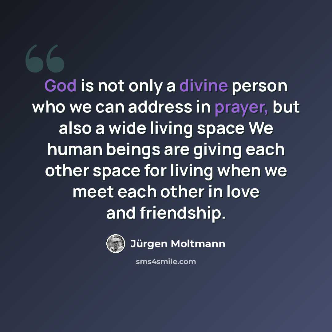 “God is not only a divine person who we can address in prayer, but also a wide living space We human beings are giving each other space for living when we meet each other in love and friendship.” quote by Jürgen Moltmann
