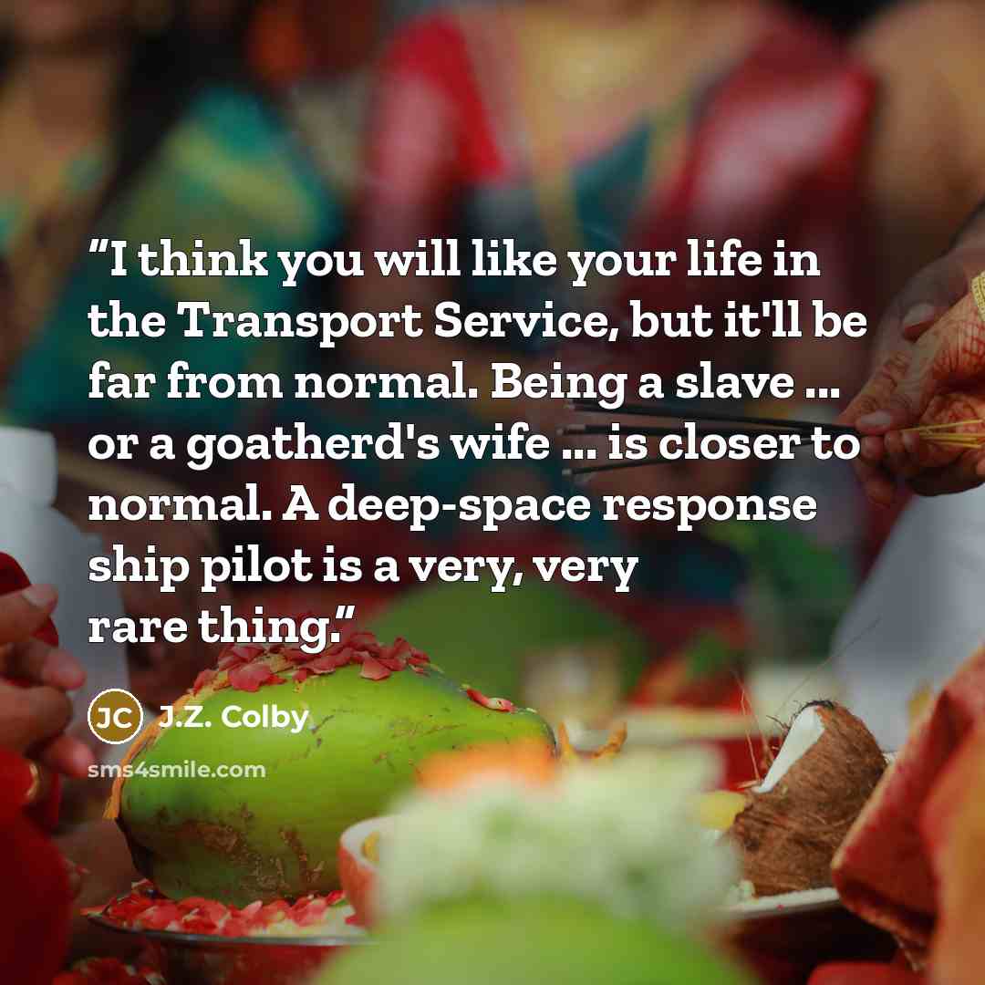 “I think you will like your life in the Transport Service, but it'll be far from normal. Being a slave ... or a goatherd's wife ... is closer to normal. A deep-space response ship pilot is a very, very rare thing.” quote by J.Z. Colby